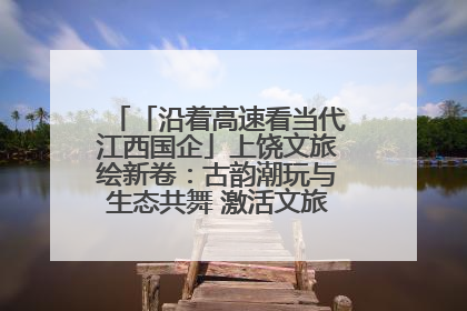 「沿着高速看当代江西国企」上饶文旅绘新卷：古韵潮玩与生态共舞 激活文旅产业新动能