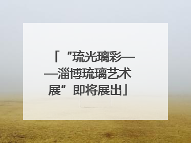 “琉光璃彩——淄博琉璃艺术展”即将展出
