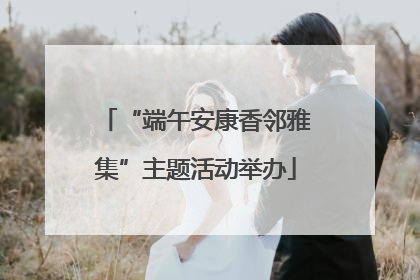 “端午安康香邻雅集”主题活动举办