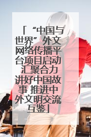 “中国与世界”外文网络传播平台项目启动 汇聚合力讲好中国故事 推进中外文明交流互鉴