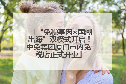 “免税基因×国潮出海”双模式开启！中免集团厦门市内免税店正式开业