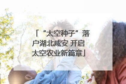 “太空种子”落户湖北咸安 开启太空农业新篇章