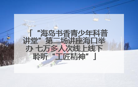 “海岛书香青少年科普讲堂”第二场讲座海口举办 七万多人次线上线下聆听“工匠精神”