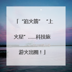 “追火箭”“上火星”……科技旅游火出圈！
