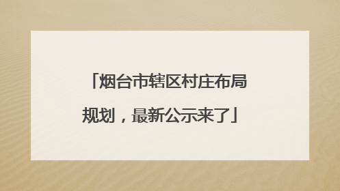 烟台市辖区村庄布局规划，最新公示来了