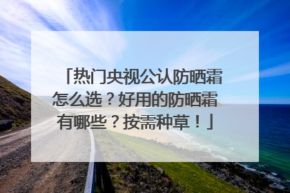 热门央视公认防晒霜怎么选？好用的防晒霜有哪些？按需种草！