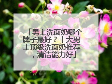 男士洗面奶哪个牌子最好？十大男士顶级洗面奶推荐，清洁能力好
