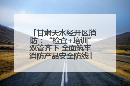 甘肃天水经开区消防：“检查+培训”双管齐下 全面筑牢消防产品安全防线