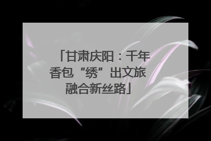 甘肃庆阳：千年香包“绣”出文旅融合新丝路