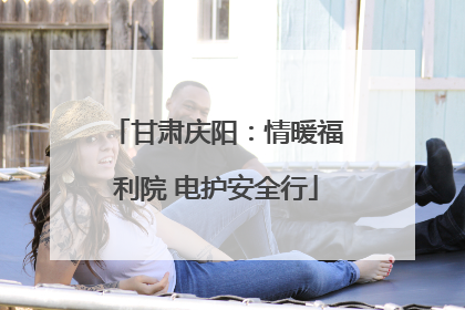 甘肃庆阳：情暖福利院 电护安全行