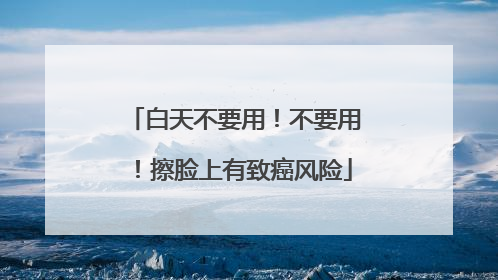 白天不要用！不要用！擦脸上有致癌风险