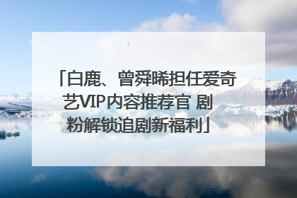 白鹿、曾舜晞担任爱奇艺VIP内容推荐官 剧粉解锁追剧新福利