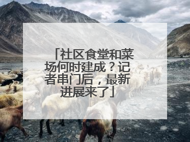 社区食堂和菜场何时建成？记者串门后，最新进展来了