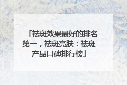 祛斑效果最好的排名第一，祛斑亮肤：祛斑产品口碑排行榜