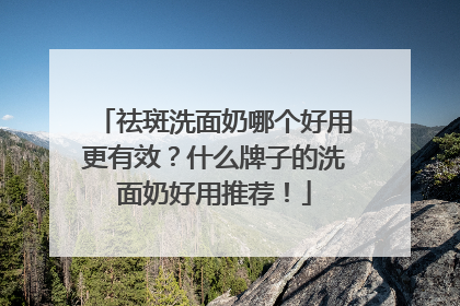 祛斑洗面奶哪个好用更有效？什么牌子的洗面奶好用推荐！