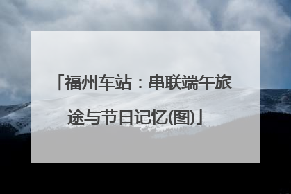 福州车站：串联端午旅途与节日记忆(图)