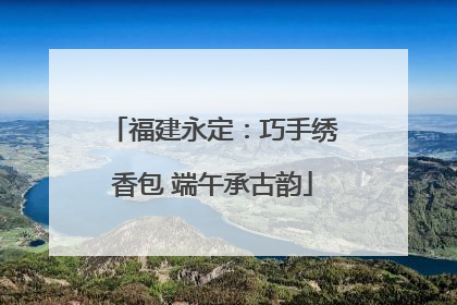 福建永定：巧手绣香包 端午承古韵