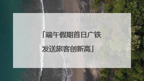 端午假期首日广铁发送旅客创新高