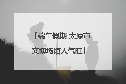 端午假期 太原市文博场馆人气旺