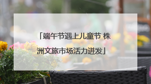 端午节遇上儿童节 株洲文旅市场活力迸发