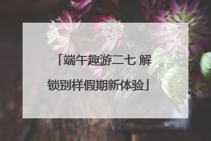 端午趣游二七 解锁别样假期新体验