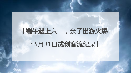 端午遇上六一，亲子出游火爆：5月31日或创客流纪录