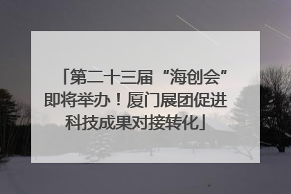 第二十三届“海创会”即将举办！厦门展团促进科技成果对接转化