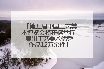 第五届中国工艺美术博览会将在榕举行 展出工艺美术优秀作品12万余件
