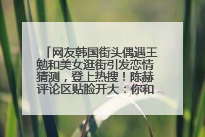 网友韩国街头偶遇王勉和美女逛街引发恋情猜测，登上热搜！陈赫评论区贴脸开大：你和谁逛街？我也想知道