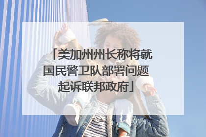 美加州州长称将就国民警卫队部署问题起诉联邦政府