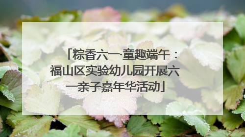 粽香六一·童趣端午：福山区实验幼儿园开展六一亲子嘉年华活动