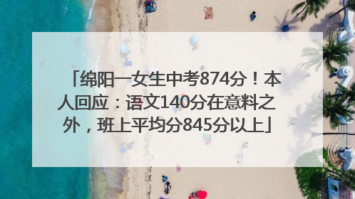 绵阳一女生中考874分！本人回应：语文140分在意料之外，班上平均分845分以上