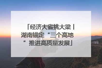 经济大省挑大梁丨湖南锚定“三个高地”推进高质量发展