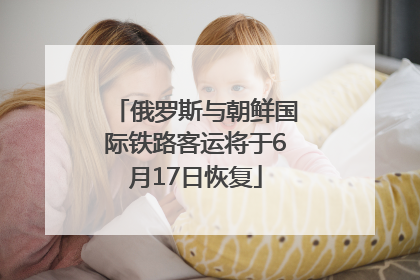 俄罗斯与朝鲜国际铁路客运将于6月17日恢复