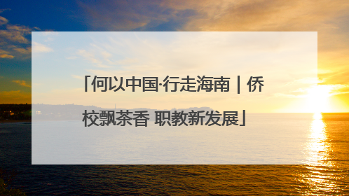 何以中国·行走海南｜侨校飘茶香 职教新发展