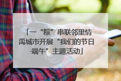 一“粽”串联邻里情 禹城市开展“我们的节日·端午”主题活动