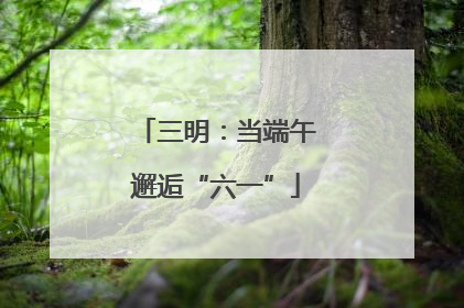 三明：当端午邂逅“六一”