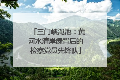 三门峡渑池：黄河水清岸绿背后的检察党员先锋队
