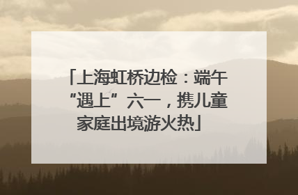 上海虹桥边检：端午“遇上”六一，携儿童家庭出境游火热