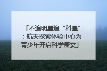 不追明星追“科星”：航天探索体验中心为青少年开启科学盛宴