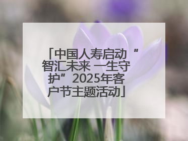 中国人寿启动“智汇未来 一生守护”2025年客户节主题活动