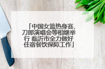中国女篮热身赛、刀郎演唱会等相继举行 临沂市全力做好住宿餐饮保障工作