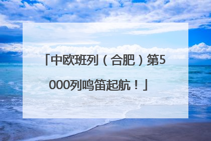 中欧班列（合肥）第5000列鸣笛起航！