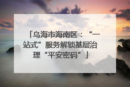 乌海市海南区：“一站式”服务解锁基层治理“平安密码”