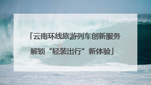 云南环线旅游列车创新服务 解锁“轻装出行”新体验