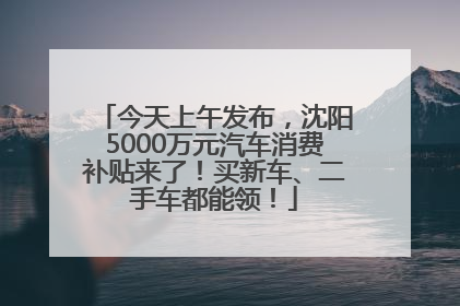 今天上午发布，沈阳5000万元汽车消费补贴来了！买新车、二手车都能领！