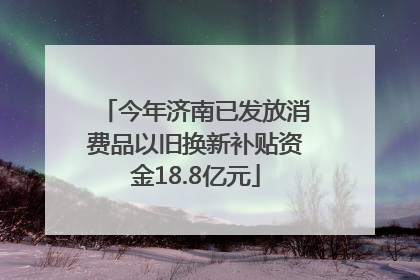 今年济南已发放消费品以旧换新补贴资金18.8亿元