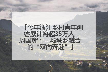 今年浙江乡村青年创客累计将超35万人 周国辉：一场城乡融合的“双向奔赴”