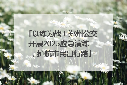 以练为战！郑州公交开展2025应急演练，护航市民出行路