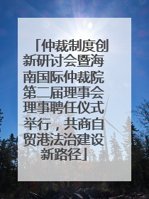 仲裁制度创新研讨会暨海南国际仲裁院第二届理事会理事聘任仪式举行，共商自贸港法治建设新路径